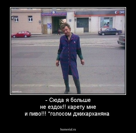 - Сюда я больше не ездок!! карету мне и пиво!!!  *голосом джихарханяна