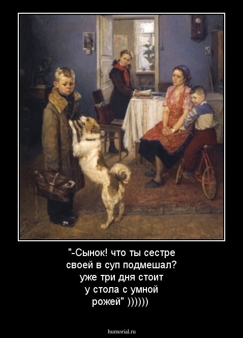 "-Сынок! что ты сестре своей в суп подмешал? уже три дня стоит у стола с умной рожей" ))))))