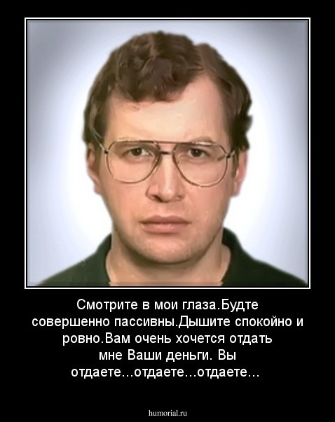 Смотрите в мои глаза.Будте совершенно пассивны.Дышите спокойно и ровно.Вам очень хочется отдать мне Ваши деньги.
Вы отдаете...отдаете...отдаете...