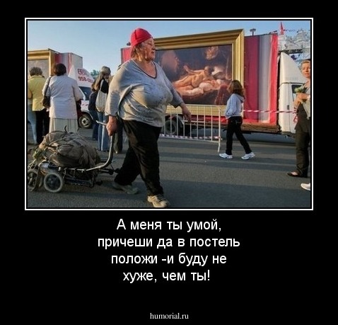 А меня ты умой, причеши да в постель положи -и буду не хуже, чем ты!
