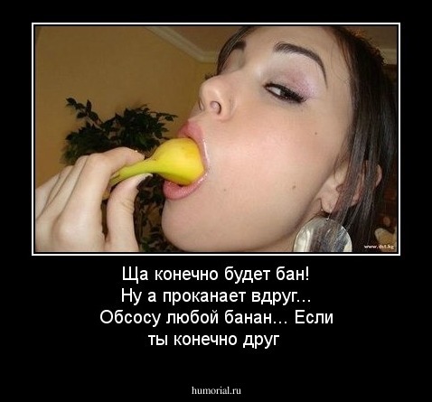 Ща конечно будет бан! Ну а проканает вдруг... Обсосу любой банан... Если ты конечно друг