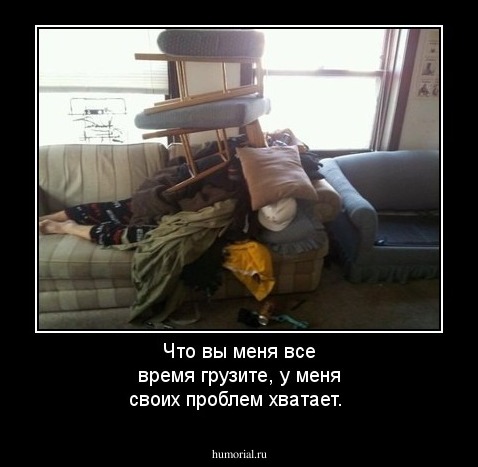 Что вы меня все время грузите, у меня своих проблем хватает.