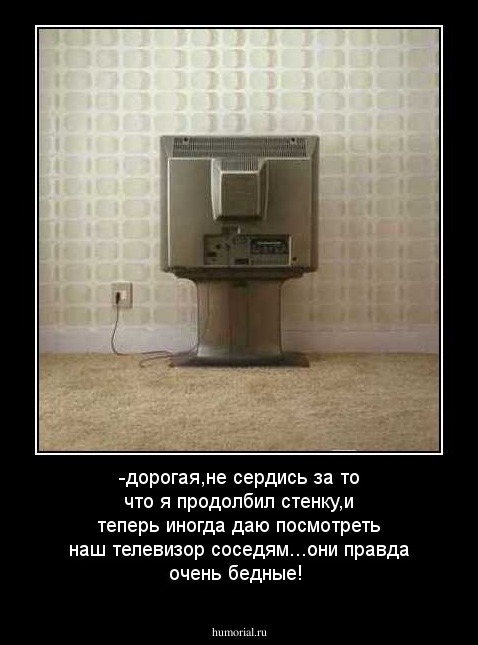 -дорогая,не сердись за то что я продолбил стенку,и теперь иногда даю посмотреть наш телевизор соседям...они правда очень бедные!