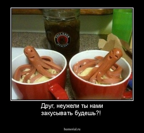Друг, неужели ты нами закусывать будешь?!