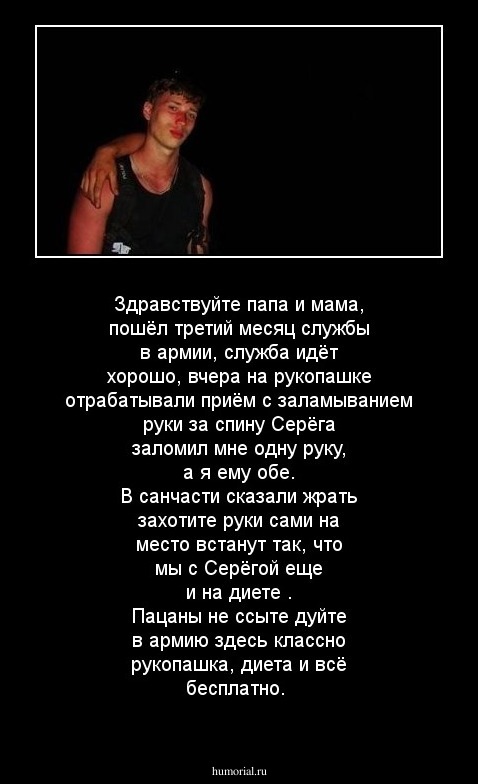 Здравствуйте  папа  и мама, пошёл  третий  месяц  службы в  армии, служба  идёт  хорошо,
вчера  на рукопашке  отрабатывали  приём  
с  заламыванием  руки  за  спину Серёга  заломил  мне  одну  руку, а  я  ему  обе.
В  санчасти сказали жрать  захотите  