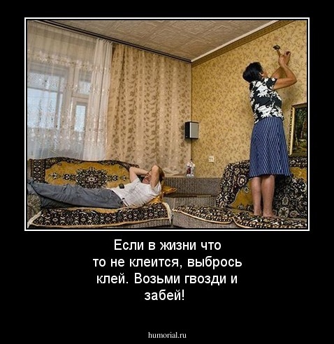 Если в жизни что то не клеится, выбрось клей. Возьми гвозди и забей!