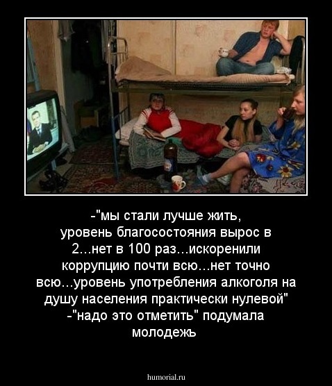 -"мы стали лучше жить, уровень благосостояния вырос в 2...нет в 100 раз...искоренили коррупцию почти всю...нет точно всю...уровень употребления алкоголя на душу населения практически нулевой"
-"надо это отметить" подумала молодежь