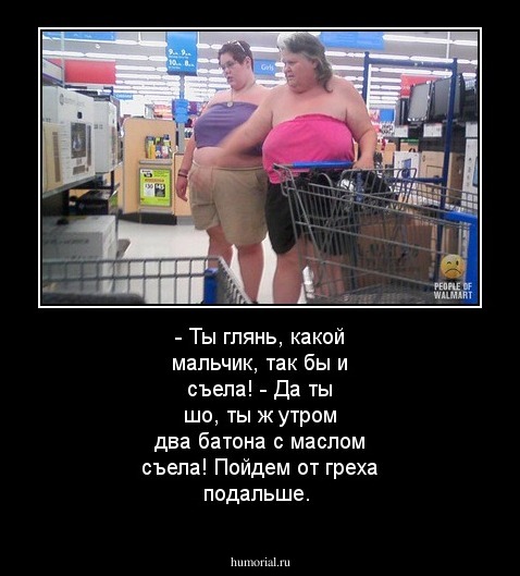- Ты глянь, какой мальчик, так бы и съела!
- Да ты шо, ты ж утром два батона с маслом съела! Пойдем от греха подальше.