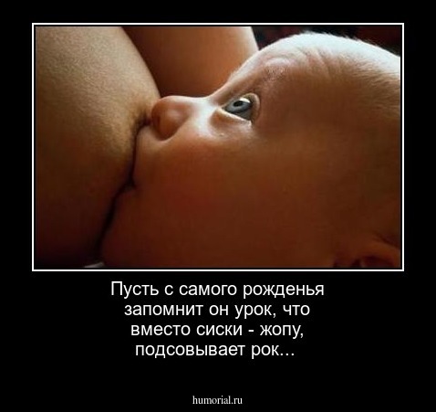 Пусть с самого рожденья
запомнит он урок, 
 что вместо сиски - жопу,
 подсовывает рок...