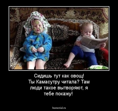 Сидишь тут как овощ! Ты Камасутру читала? Там люди такое вытворяют, я тебе покажу!