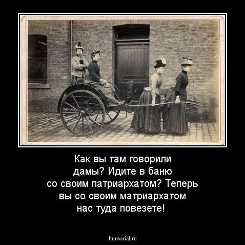 Как вы там говорили дамы? Идите в баню со своим патриархатом? Теперь вы со своим матриархатом нас туда повезете!