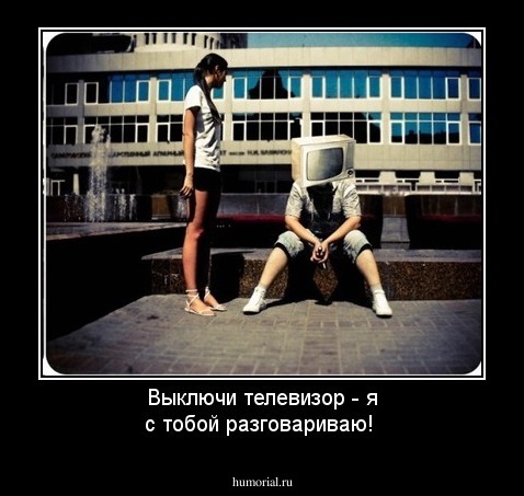 Выключи телевизор - я с тобой разговариваю!
