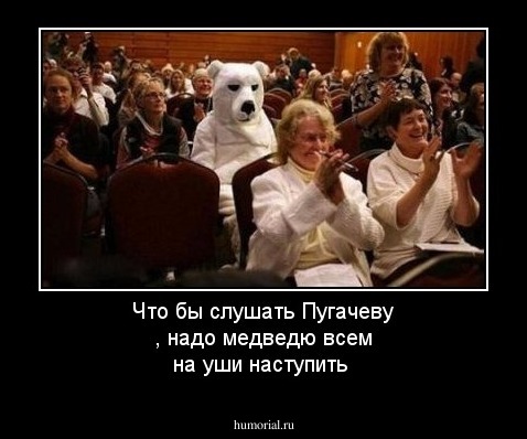 Что бы слушать Пугачеву , надо медведю всем на уши наступить