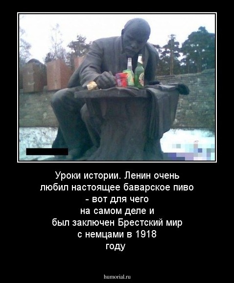Уроки истории.                                                                                Ленин очень любил настоящее баварское пиво - вот для чего на самом деле и был заключен Брестский мир с немцами в 1918 году