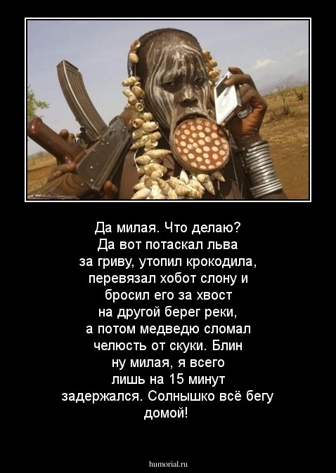 Да милая. Что делаю? Да вот потаскал льва за гриву, утопил крокодила, перевязал хобот слону и бросил его за хвост на другой берег реки, а потом медведю сломал челюсть от скуки. Блин ну милая, я всего лишь на 15 минут задержался. Солнышко всё бегу домой!