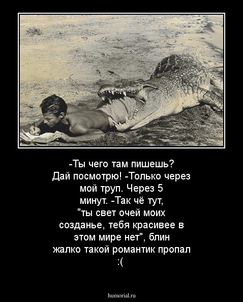 -Ты чего там пишешь? Дай посмотрю!
-Только через мой труп.
Через 5 минут.
-Так чё тут, "ты свет очей моих созданье, тебя красивее в этом мире нет", блин жалко такой романтик пропал :(
