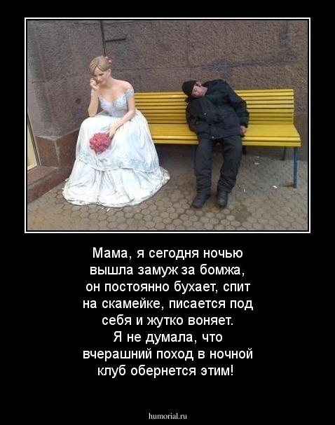 Мама, я сегодня ночью вышла замуж за бомжа, он постоянно бухает, спит на скамейке, писается под себя и жутко воняет. Я не думала, что вчерашний поход в  ночной клуб обернется этим!