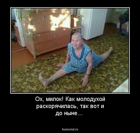 Ох, милок! Как молодухой  раскорячилась,  так вот  и до ныне...