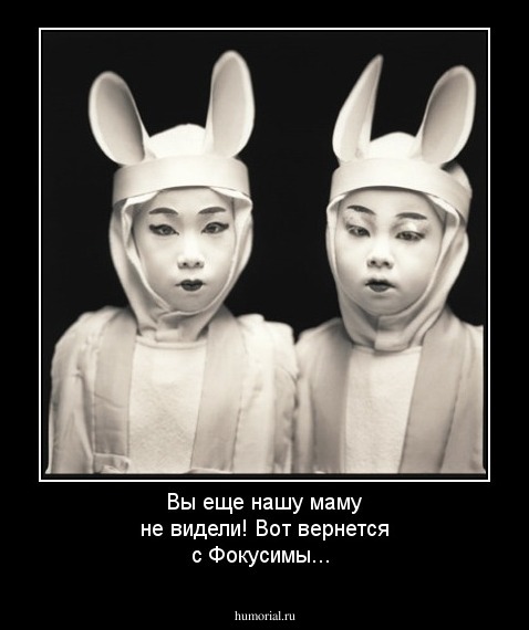 Вы еще нашу маму не видели! Вот вернется с Фокусимы...