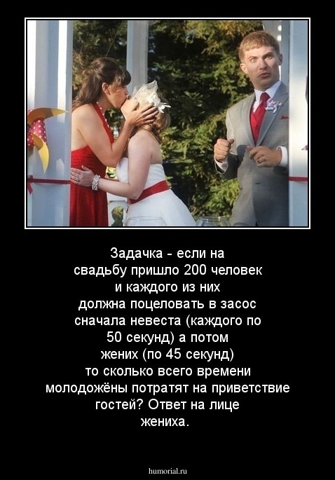 Задачка - если на свадьбу пришло 200 человек и каждого из них должна поцеловать в засос сначала невеста (каждого по 50 секунд) а потом жених (по 45 секунд) то сколько всего времени молодожёны потратят на приветствие гостей? 
Ответ на лице жениха. 