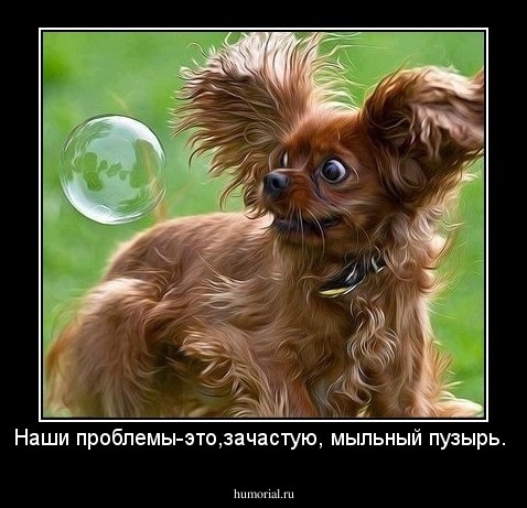 Наши проблемы-это,зачастую, мыльный пузырь.