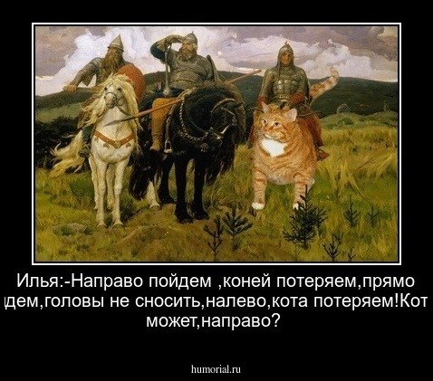Илья:-Направо пойдем ,коней потеряем,прямо пойдем,головы не сносить,налево,кота потеряем!Кот:-А, может,направо?
