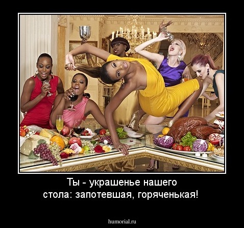 Ты - украшенье нашего стола: запотевшая, горяченькая!
