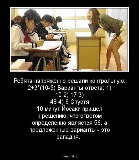Ребята напряжённо решали контрольную:
2+3*(10-5)
Варианты ответа: 
1) 10
2) 17
3) 48
4) 6
Спустя 10 минут Йосаки пришёл к решению, что ответом определённо является 56, а предложенные варианты - это западня.