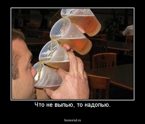 Что не выпью, то надопью.
