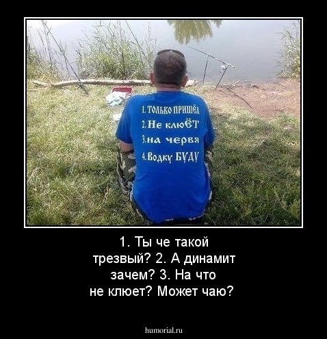 1. Ты че такой трезвый?
2. А динамит зачем?
3. На что не клюет?
Может чаю?