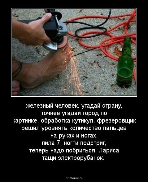 железный человек.

угадай страну, точнее угадай город по картинке.

обработка кутикул.

фрезеровщик решил уровнять количество пальцев на руках и ногах.

пила 7.

ногти подстриг, теперь надо побриться, Лариса тащи электрорубанок.