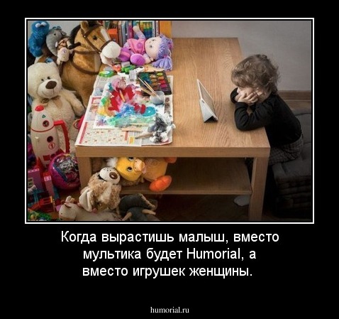 Когда вырастишь малыш, вместо мультика будет Humorial, а вместо игрушек женщины.