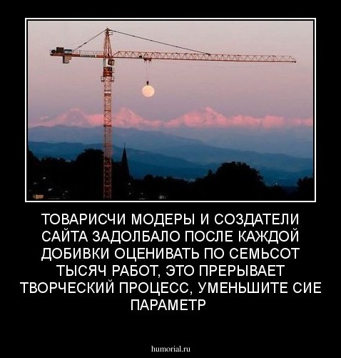 ТОВАРИСЧИ МОДЕРЫ И СОЗДАТЕЛИ САЙТА ЗАДОЛБАЛО ПОСЛЕ КАЖДОЙ ДОБИВКИ ОЦЕНИВАТЬ ПО СЕМЬСОТ ТЫСЯЧ РАБОТ, ЭТО ПРЕРЫВАЕТ ТВОРЧЕСКИЙ ПРОЦЕСС, УМЕНЬШИТЕ СИЕ ПАРАМЕТР