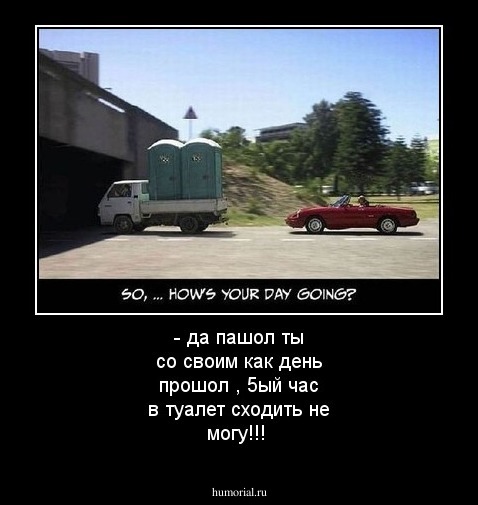 - да пашол ты со своим как день прошол ,
5ый час в туалет сходить не могу!!!