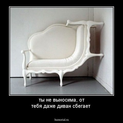 ты не выносима, от тебя даже диван сбегает