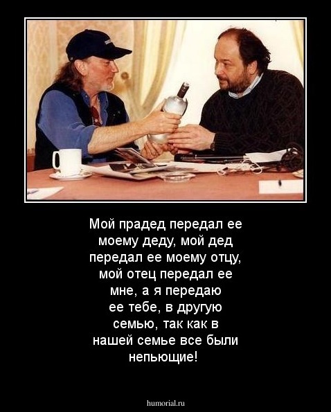 Мой прадед передал ее моему деду, мой дед передал ее моему отцу, мой отец передал ее мне, а я передаю ее тебе, в другую семью, так как в нашей семье все были непьющие!