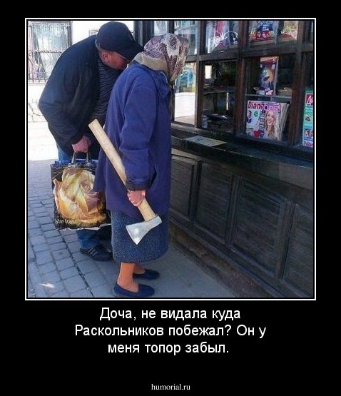  Доча, не видала куда Раскольников побежал? Он у меня топор забыл.