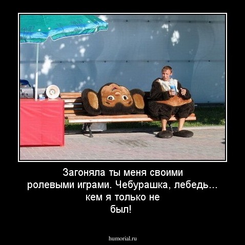 Загоняла ты меня  своими ролевыми играми. 
Чебурашка,  лебедь... кем я только не был!