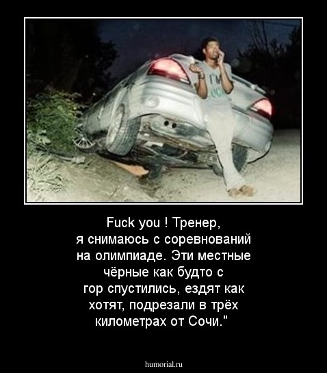    Fuck you !  Тренер, я снимаюсь  с соревнований на  олимпиаде. Эти местные чёрные как будто с гор  спустились, ездят как хотят, подрезали в трёх  километрах от Сочи."
