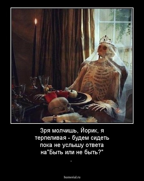 Зря молчишь, Йорик, я терпеливая - будем сидеть пока не услышу ответа на"Быть или не быть?" .