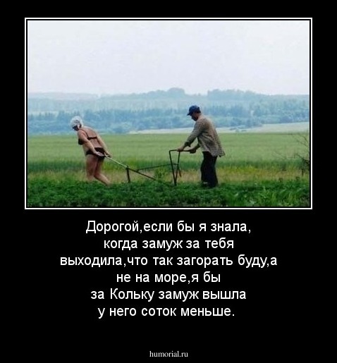 Дорогой,если бы я знала, когда замуж за тебя выходила,что так загорать буду,а не на море,я бы за Кольку замуж вышла у него соток меньше. 