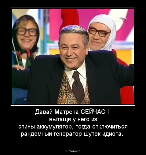 Давай Матрена СЕЙЧАС !! вытащи у него из спины аккумулятор, тогда отключиться рандомный генератор шуток идиота.