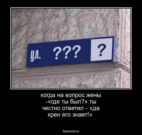 когда на вопрос жены -«где ты был?»
ты честно ответил - «да хрен его знает!»