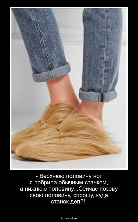 - Верхнюю половину ног я побрила обычным станком, а нижнюю половину...Сейчас позову свою половину, спрошу, куда станок дел?!