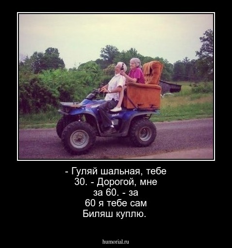- Гуляй шальная, тебе 30. 
- Дорогой, мне за 60.
- за 60 я тебе сам Биляш куплю.