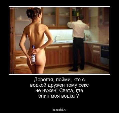 Дорогая,  пойми, кто с водкой дружен тому секс не нужен! Света, где блин моя  водка ?