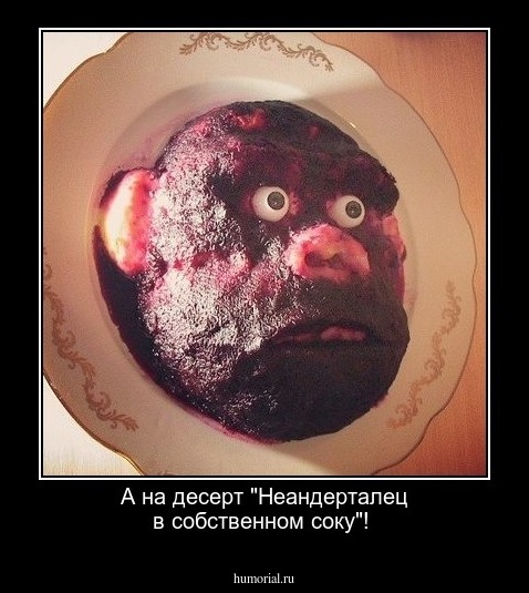 А на десерт "Неандерталец в собственном соку"! 