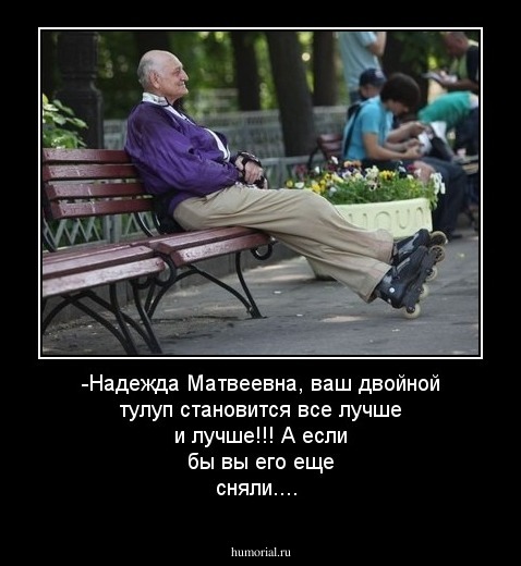 -Надежда Матвеевна, ваш двойной тулуп становится все лучше и лучше!!! А если бы вы его еще сняли....