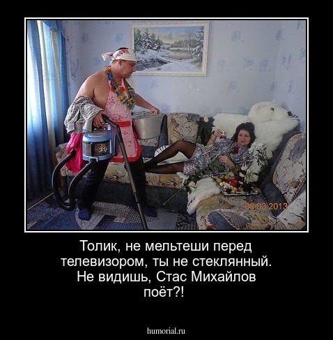 Толик,  не мельтеши  перед телевизором,  ты не  стеклянный. Не  видишь, Стас Михайлов поёт?!