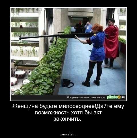 Женщина будьте милосерднее!Дайте ему возможность хотя бы акт закончить.